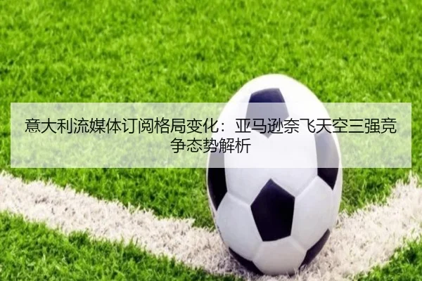 意大利流媒体订阅格局变化：亚马逊奈飞天空三强竞争态势解析
